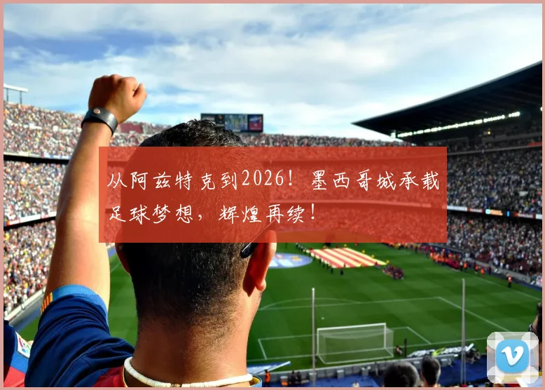 从阿兹特克到2026！墨西哥城承载足球梦想，辉煌再续！